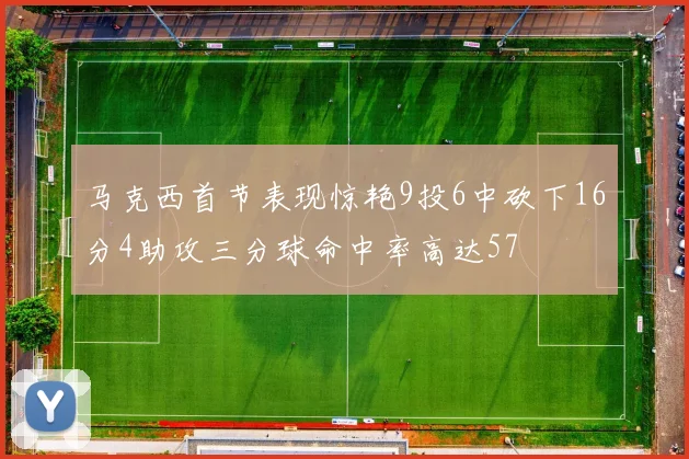 马克西首节表现惊艳9投6中砍下16分4助攻三分球命中率高达57