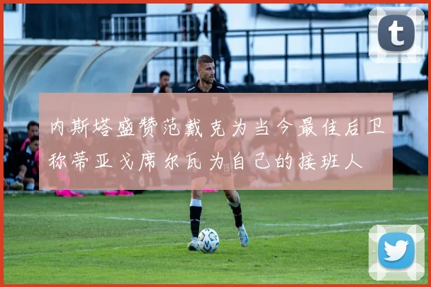 内斯塔盛赞范戴克为当今最佳后卫称蒂亚戈席尔瓦为自己的接班人