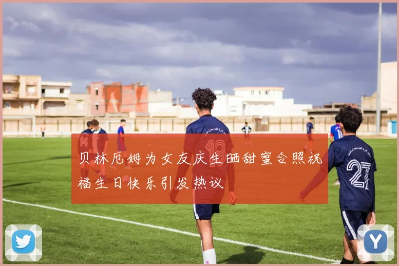 贝林厄姆为女友庆生晒甜蜜合照祝福生日快乐引发热议