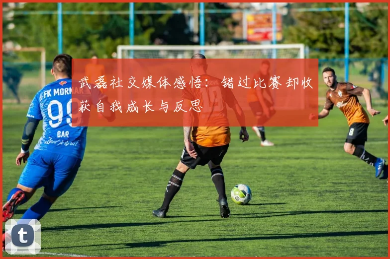 武磊社交媒体感悟：错过比赛却收获自我成长与反思