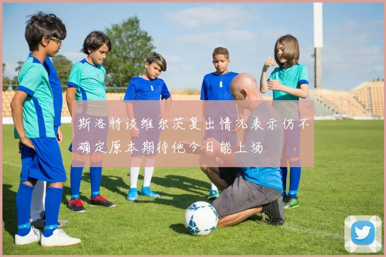 斯洛特谈维尔茨复出情况表示仍不确定原本期待他今日能上场