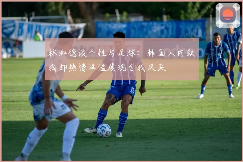 林加德谈个性与足球：韩国人内敛我却热情洋溢展现自我风采