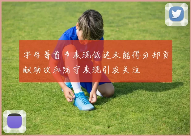 字母哥首节表现低迷未能得分却贡献助攻和防守表现引发关注