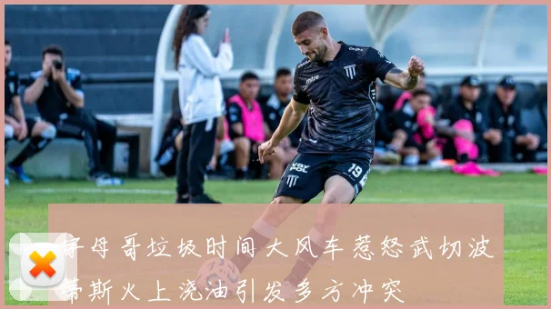 字母哥垃圾时间大风车惹怒武切波蒂斯火上浇油引发多方冲突