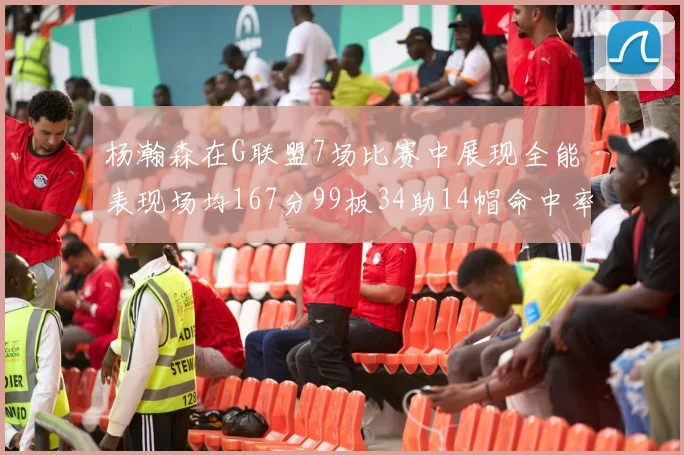 杨瀚森在G联盟7场比赛中展现全能表现场均167分99板34助14帽命中率超五成
