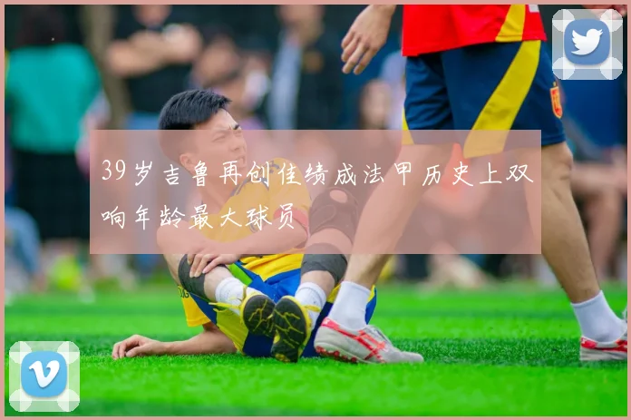 39岁吉鲁再创佳绩成法甲历史上双响年龄最大球员