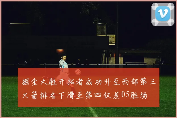 掘金大胜开拓者成功升至西部第三火箭排名下滑至第四仅差05胜场