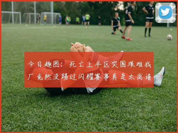 今日趣图：死亡上半区突围艰难我厂竟然没踢过闪耀赛事真是太离谱了