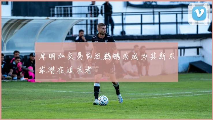 库明加交易临近鹈鹕或成为其新东家潜在追求者
