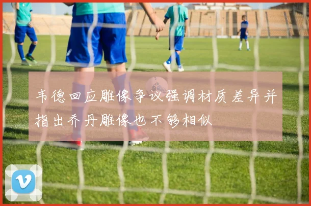 韦德回应雕像争议强调材质差异并指出乔丹雕像也不够相似