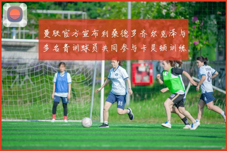 曼联官方宣布利桑德罗齐尔克泽与多名青训球员共同参与卡灵顿训练