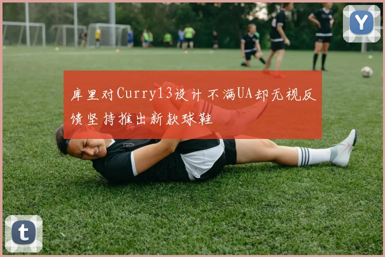 库里对Curry13设计不满UA却无视反馈坚持推出新款球鞋
