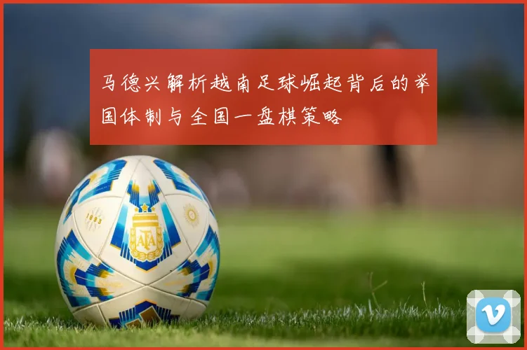马德兴解析越南足球崛起背后的举国体制与全国一盘棋策略
