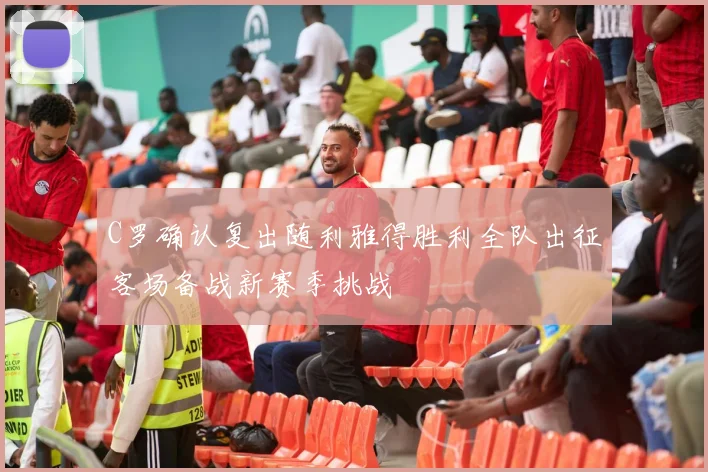 C罗确认复出随利雅得胜利全队出征客场备战新赛季挑战