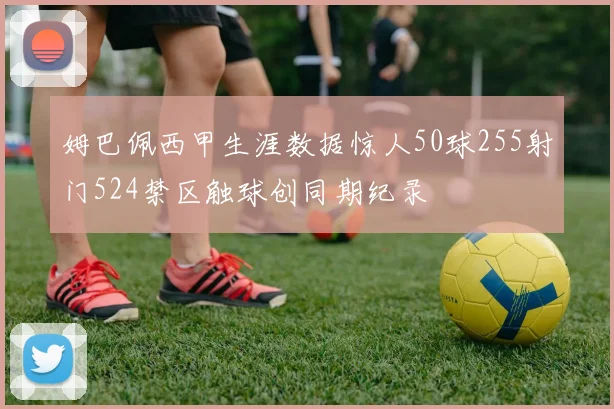 姆巴佩西甲生涯数据惊人50球255射门524禁区触球创同期纪录