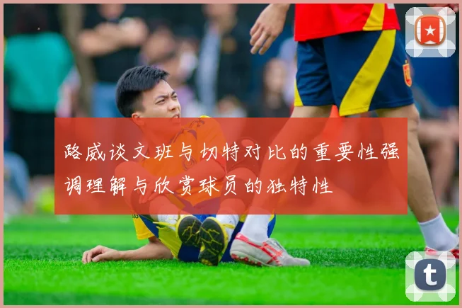 路威谈文班与切特对比的重要性强调理解与欣赏球员的独特性