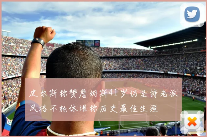 皮尔斯称赞詹姆斯41岁仍坚持老派风格不轮休堪称历史最佳生涯