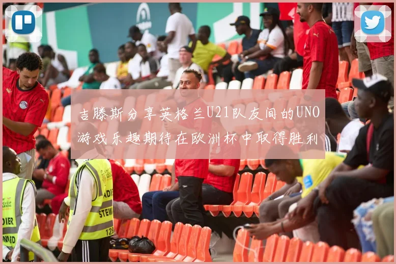 吉滕斯分享英格兰U21队友间的UNO游戏乐趣期待在欧洲杯中取得胜利