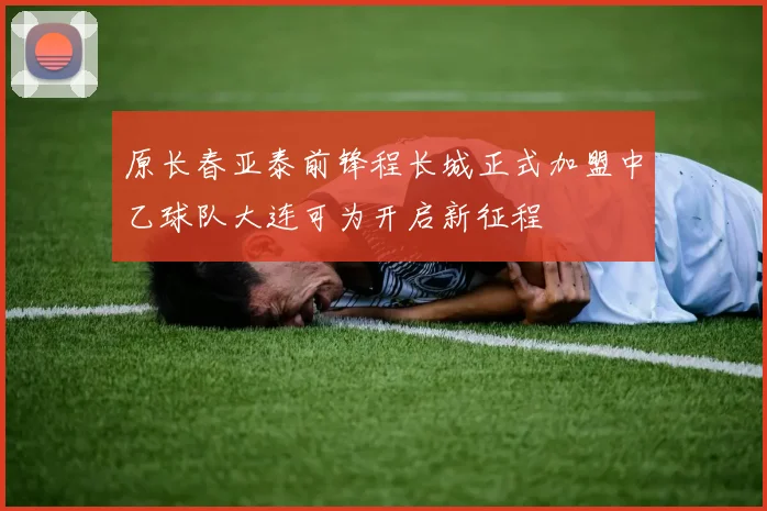原长春亚泰前锋程长城正式加盟中乙球队大连可为开启新征程