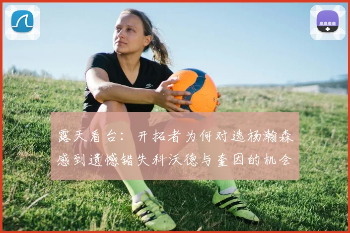 露天看台：开拓者为何对选杨瀚森感到遗憾错失科沃德与奎因的机会
