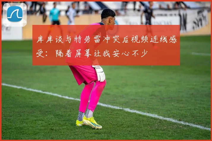 库库谈与特劳雷冲突后视频连线感受：隔着屏幕让我安心不少