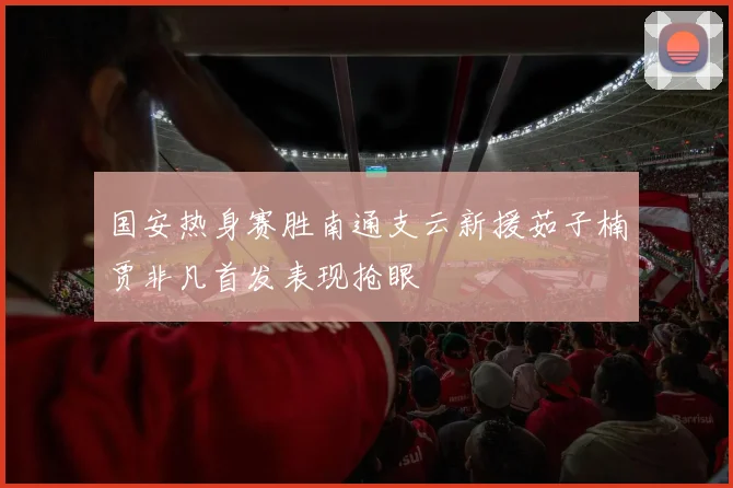 国安热身赛胜南通支云新援茹子楠贾非凡首发表现抢眼