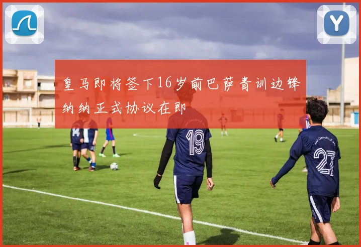 皇马即将签下16岁前巴萨青训边锋纳纳正式协议在即