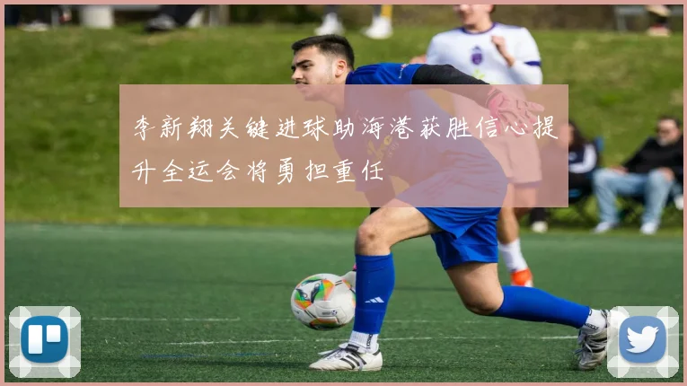李新翔关键进球助海港获胜信心提升全运会将勇担重任