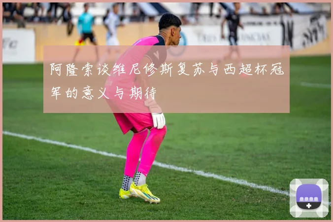 阿隆索谈维尼修斯复苏与西超杯冠军的意义与期待